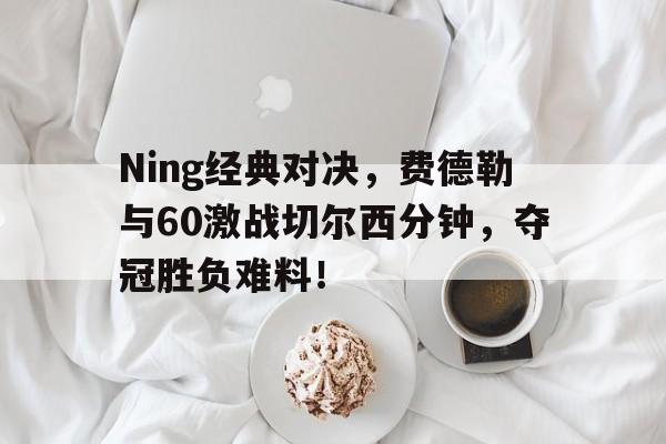 Ning经典对决，费德勒与60激战切尔西分钟，夺冠胜负难料！